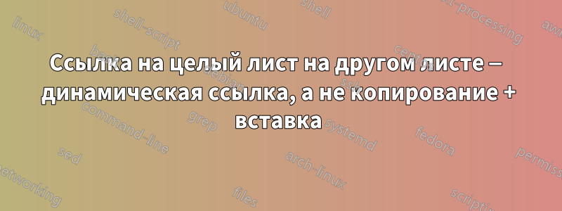 Ссылка на целый лист на другом листе — динамическая ссылка, а не копирование + вставка
