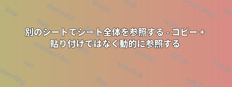 別のシートでシート全体を参照する - コピー + 貼り付けではなく動的に参照する
