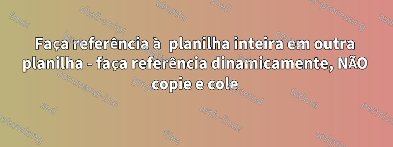 Faça referência à planilha inteira em outra planilha - faça referência dinamicamente, NÃO copie e cole