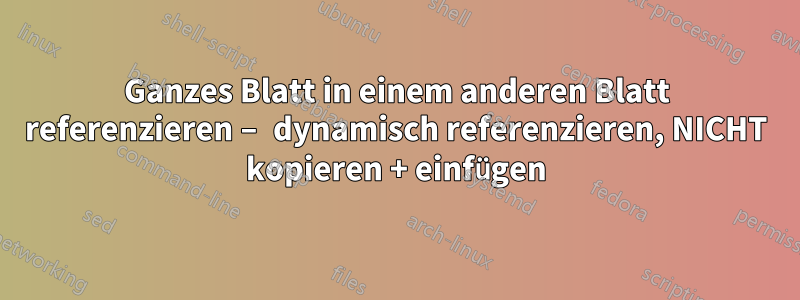 Ganzes Blatt in einem anderen Blatt referenzieren – dynamisch referenzieren, NICHT kopieren + einfügen