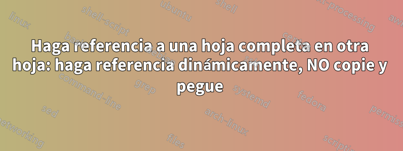 Haga referencia a una hoja completa en otra hoja: haga referencia dinámicamente, NO copie y pegue