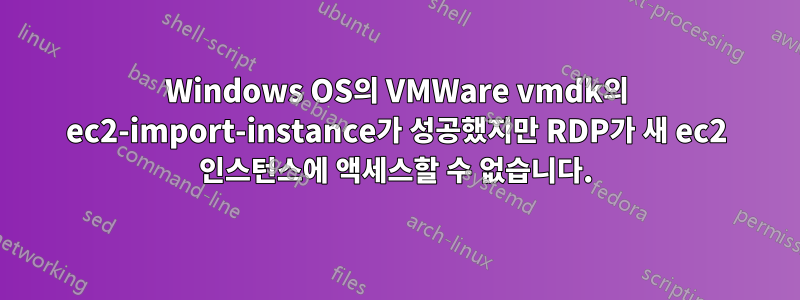 Windows OS의 VMWare vmdk의 ec2-import-instance가 성공했지만 RDP가 새 ec2 인스턴스에 액세스할 수 없습니다.