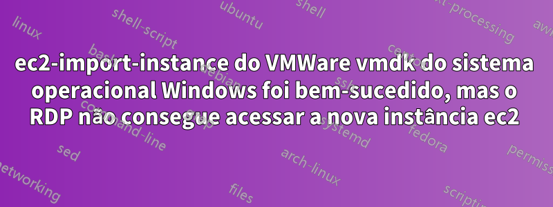 ec2-import-instance do VMWare vmdk do sistema operacional Windows foi bem-sucedido, mas o RDP não consegue acessar a nova instância ec2