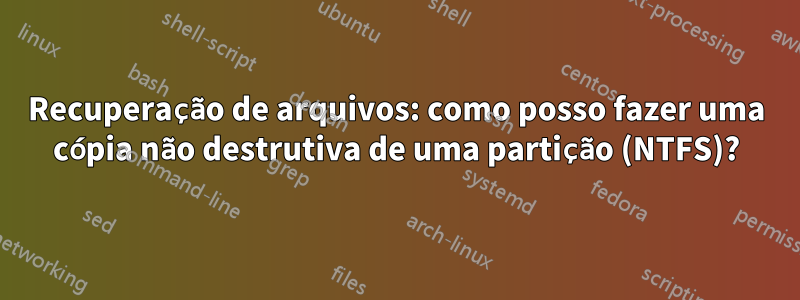 Recuperação de arquivos: como posso fazer uma cópia não destrutiva de uma partição (NTFS)?