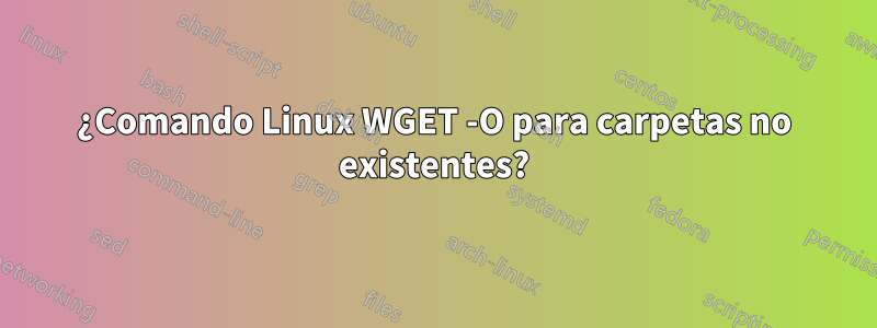¿Comando Linux WGET -O para carpetas no existentes?