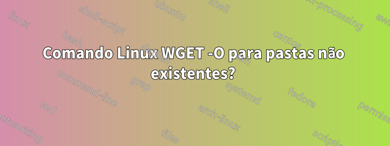 Comando Linux WGET -O para pastas não existentes?