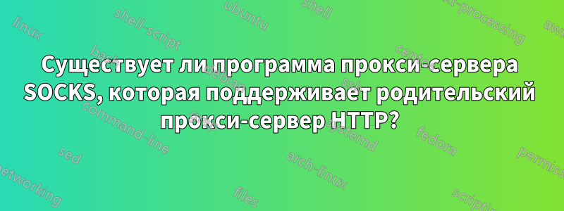 Существует ли программа прокси-сервера SOCKS, которая поддерживает родительский прокси-сервер HTTP?