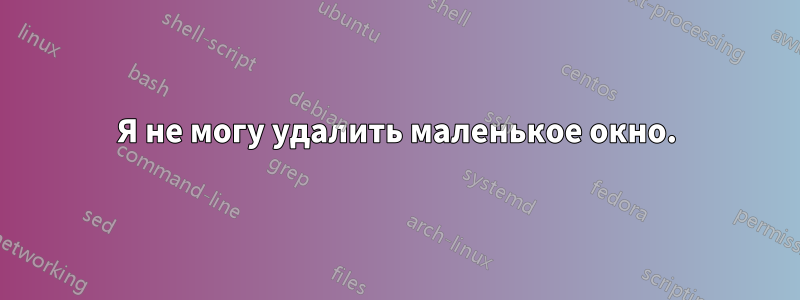 Я не могу удалить маленькое окно.
