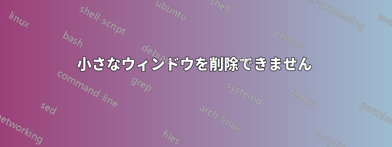 小さなウィンドウを削除できません
