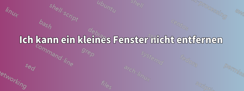 Ich kann ein kleines Fenster nicht entfernen