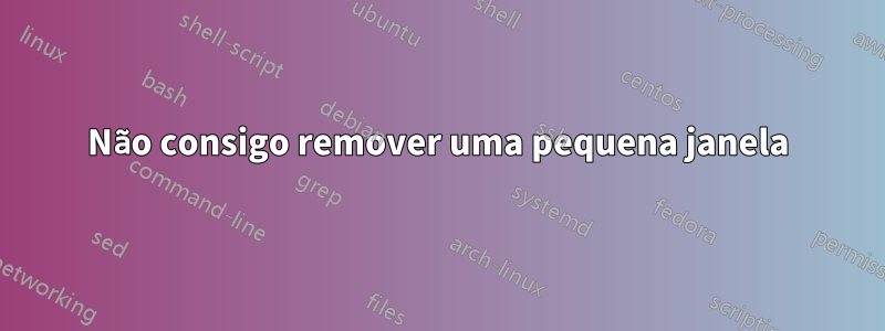 Não consigo remover uma pequena janela