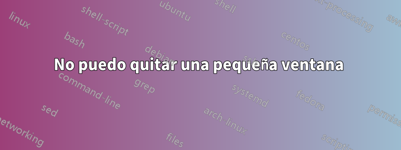 No puedo quitar una pequeña ventana