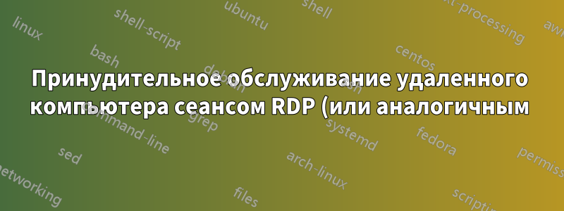 Принудительное обслуживание удаленного компьютера сеансом RDP (или аналогичным)