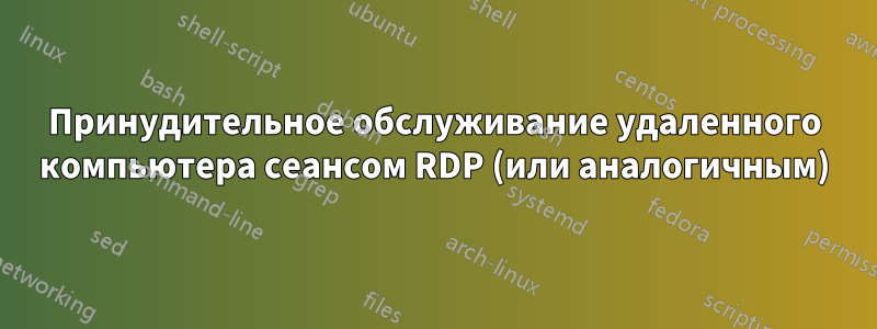 Принудительное обслуживание удаленного компьютера сеансом RDP (или аналогичным)