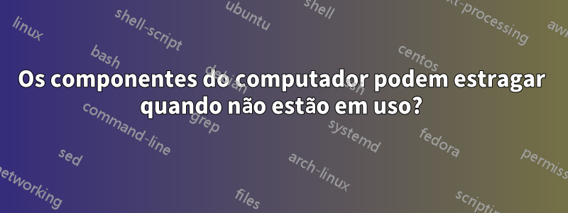 Os componentes do computador podem estragar quando não estão em uso?