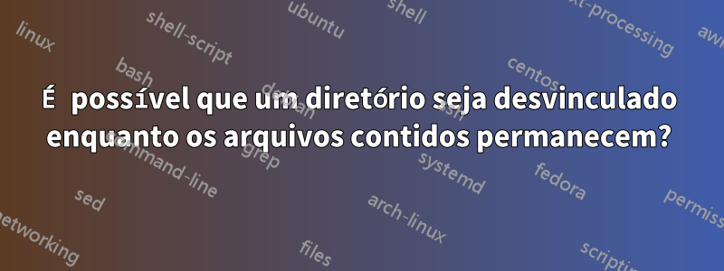 É possível que um diretório seja desvinculado enquanto os arquivos contidos permanecem?