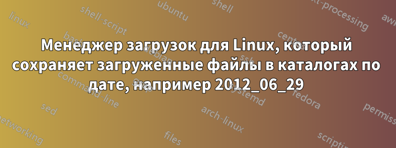 Менеджер загрузок для Linux, который сохраняет загруженные файлы в каталогах по дате, например 2012_06_29