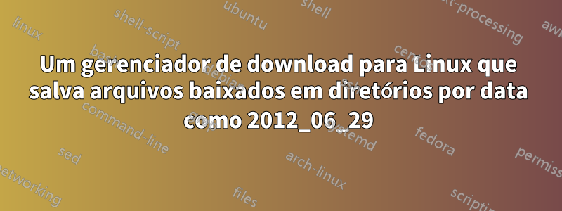 Um gerenciador de download para Linux que salva arquivos baixados em diretórios por data como 2012_06_29