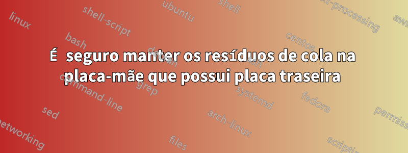 É seguro manter os resíduos de cola na placa-mãe que possui placa traseira