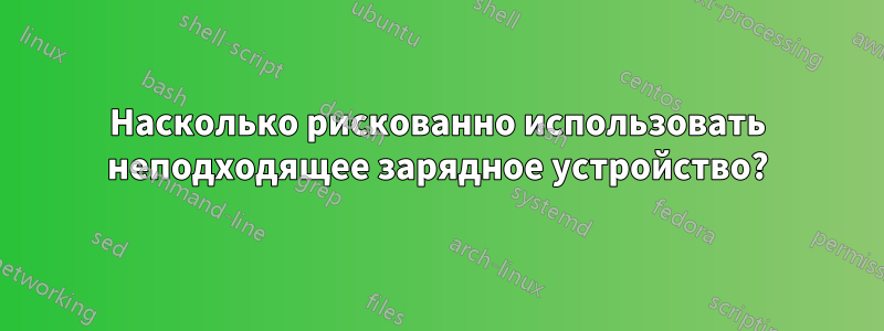 Насколько рискованно использовать неподходящее зарядное устройство?