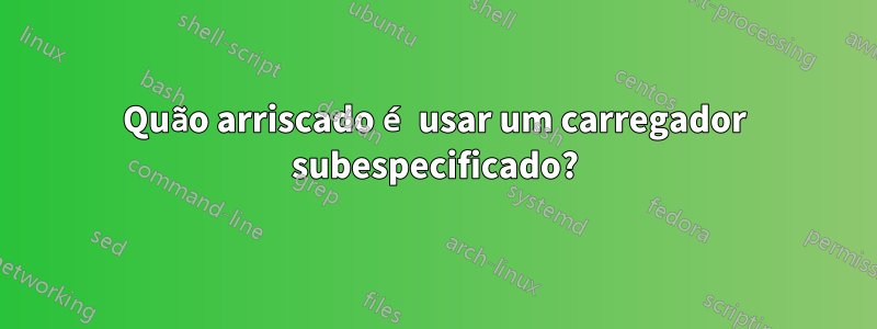 Quão arriscado é usar um carregador subespecificado?
