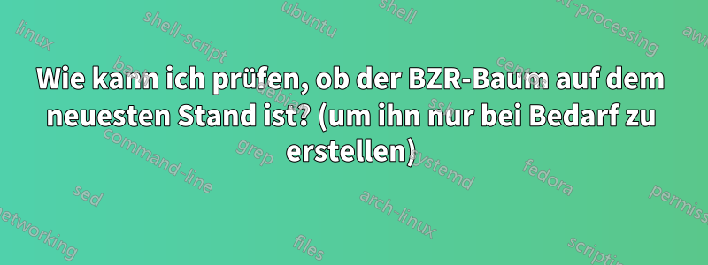 Wie kann ich prüfen, ob der BZR-Baum auf dem neuesten Stand ist? (um ihn nur bei Bedarf zu erstellen)