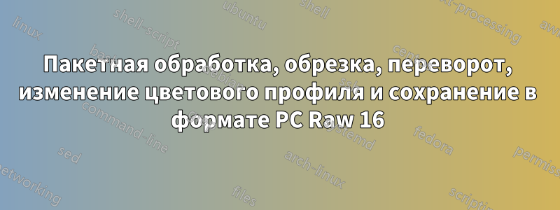 Пакетная обработка, обрезка, переворот, изменение цветового профиля и сохранение в формате PC Raw 16