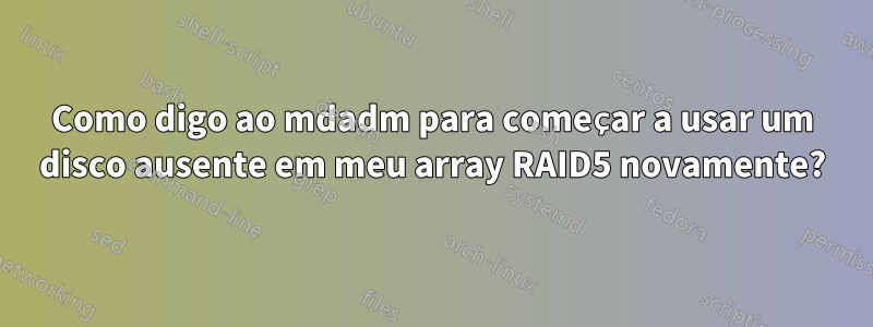 Como digo ao mdadm para começar a usar um disco ausente em meu array RAID5 novamente?