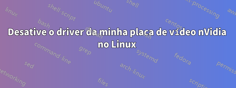 Desative o driver da minha placa de vídeo nVidia no Linux