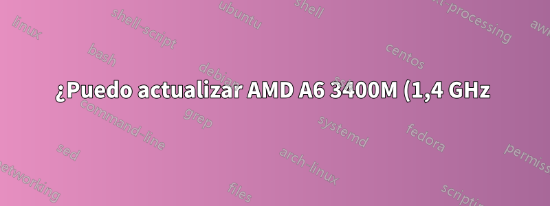 ¿Puedo actualizar AMD A6 3400M (1,4 GHz) a otro procesador AMD?