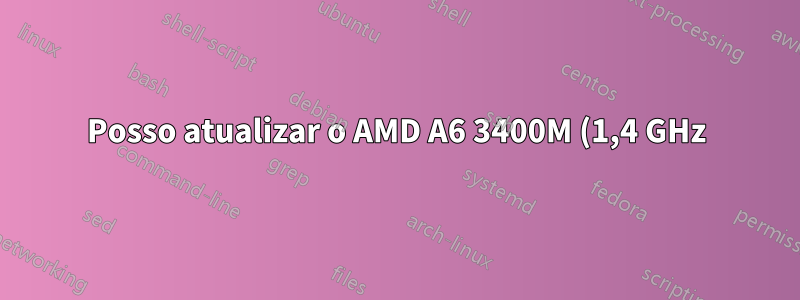 Posso atualizar o AMD A6 3400M (1,4 GHz) para outro processador AMD?