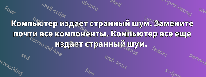 Компьютер издает странный шум. Замените почти все компоненты. Компьютер все еще издает странный шум. 