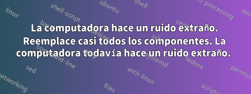 La computadora hace un ruido extraño. Reemplace casi todos los componentes. La computadora todavía hace un ruido extraño. 