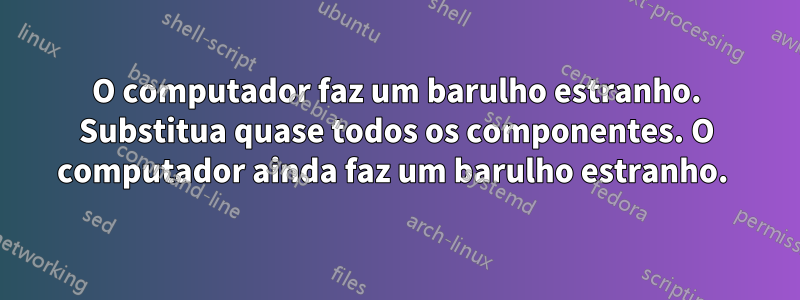 O computador faz um barulho estranho. Substitua quase todos os componentes. O computador ainda faz um barulho estranho. 