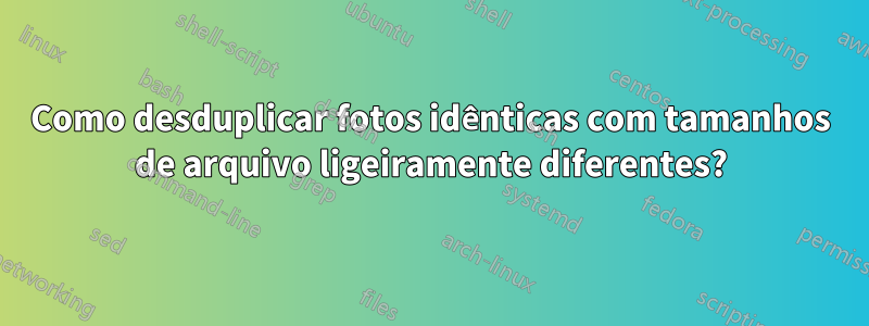 Como desduplicar fotos idênticas com tamanhos de arquivo ligeiramente diferentes?
