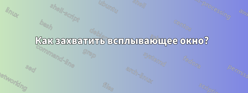 Как захватить всплывающее окно?