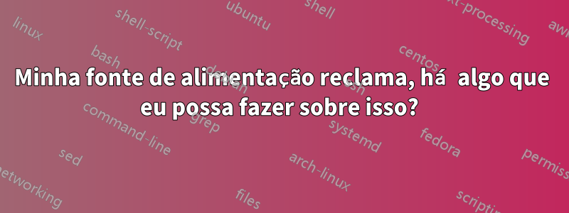 Minha fonte de alimentação reclama, há algo que eu possa fazer sobre isso? 