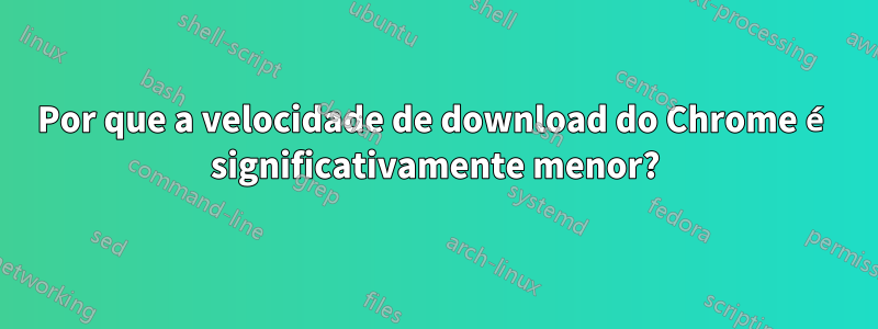 Por que a velocidade de download do Chrome é significativamente menor?