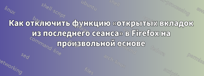 Как отключить функцию «открытых вкладок из последнего сеанса» в Firefox на произвольной основе