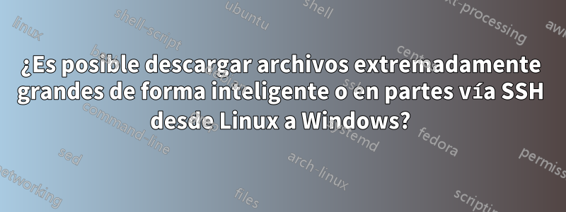 ¿Es posible descargar archivos extremadamente grandes de forma inteligente o en partes vía SSH desde Linux a Windows?