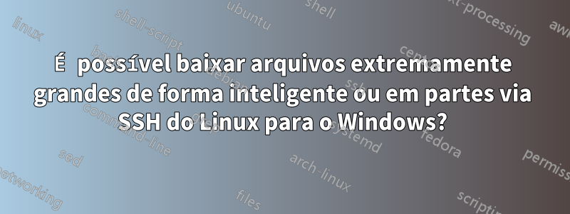 É possível baixar arquivos extremamente grandes de forma inteligente ou em partes via SSH do Linux para o Windows?
