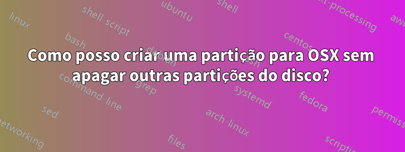 Como posso criar uma partição para OSX sem apagar outras partições do disco?