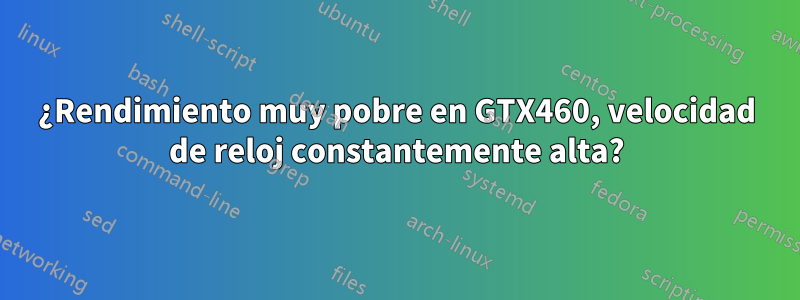¿Rendimiento muy pobre en GTX460, velocidad de reloj constantemente alta?