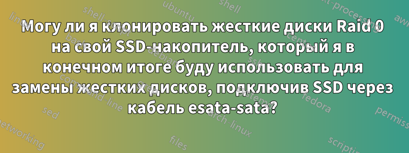 Могу ли я клонировать жесткие диски Raid 0 на свой SSD-накопитель, который я в конечном итоге буду использовать для замены жестких дисков, подключив SSD через кабель esata-sata?