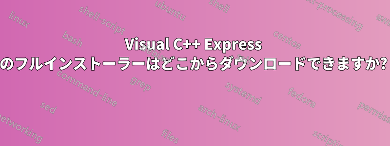 Visual C++ Express のフルインストーラーはどこからダウンロードできますか? 