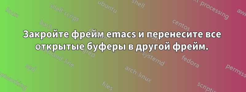 Закройте фрейм emacs и перенесите все открытые буферы в другой фрейм.
