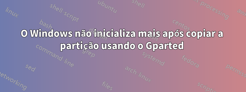 O Windows não inicializa mais após copiar a partição usando o Gparted