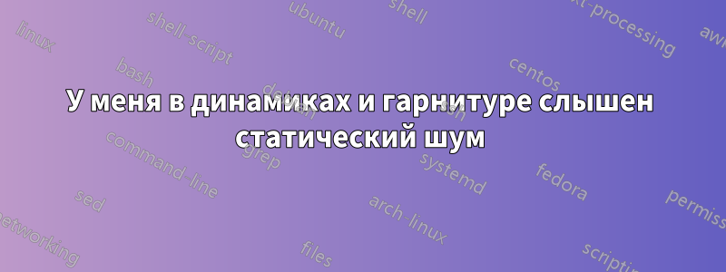 У меня в динамиках и гарнитуре слышен статический шум