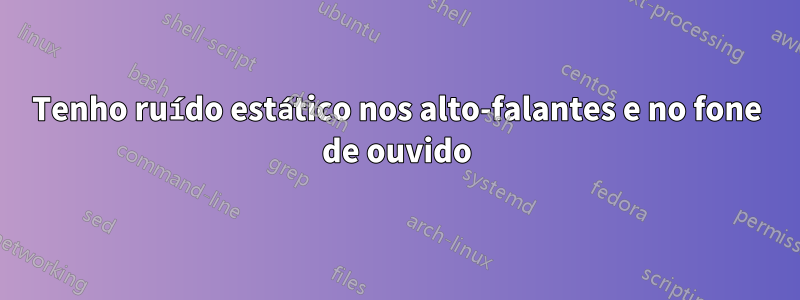 Tenho ruído estático nos alto-falantes e no fone de ouvido