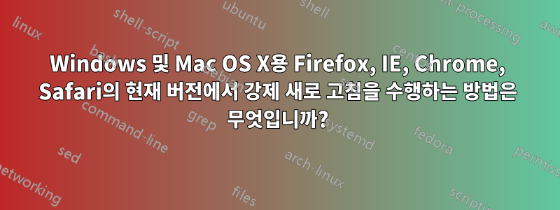 Windows 및 Mac OS X용 Firefox, IE, Chrome, Safari의 현재 버전에서 강제 새로 고침을 수행하는 방법은 무엇입니까?